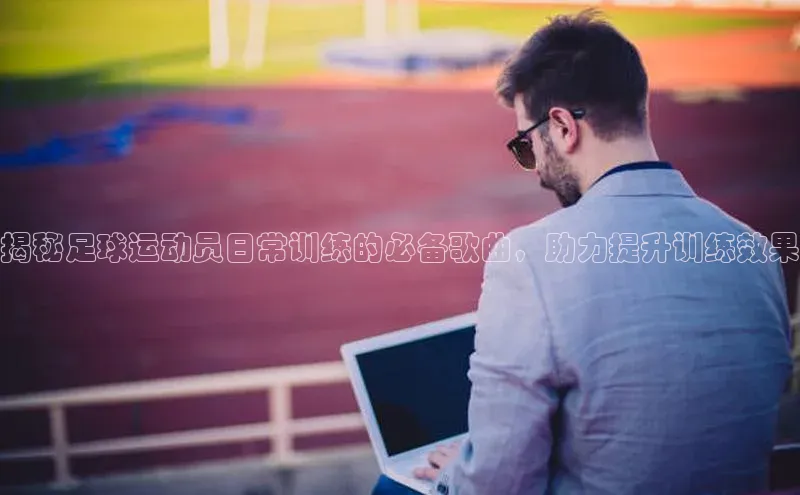 谈球吧官网登录入口百度教育揭秘足球运动员日常训练的必备歌曲，助力提升训练效果