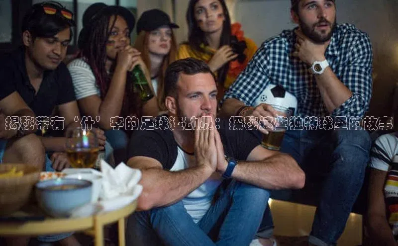 谈球吧网页登录百度网盘揭秘带有‘什’字的足球运动员：探秘这些独特球星的故事