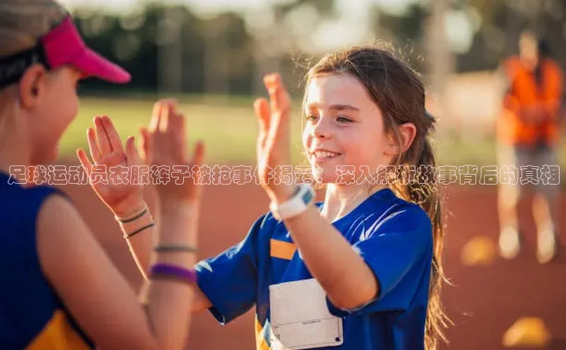 谈球吧平台app百度人工翻译足球运动员衣服裤子被抢事件揭露：深入解析故事背后的真相