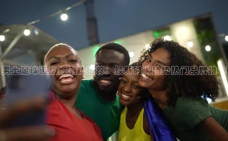 谈球吧网址百度搜索资源平台男士足球运动服潮牌推荐：最新时尚趋势热门品牌推荐