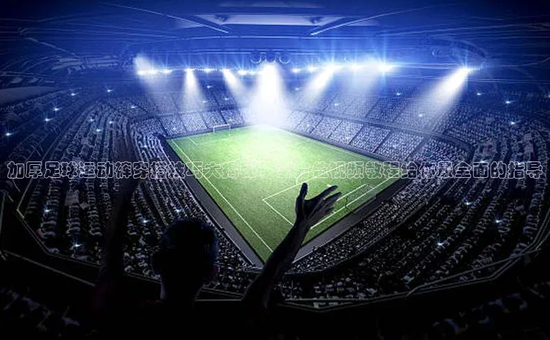 谈球吧网址百度搜索资源平台加厚足球运动裤穿搭技巧大揭秘，全方位视频教程给你最全面的指导