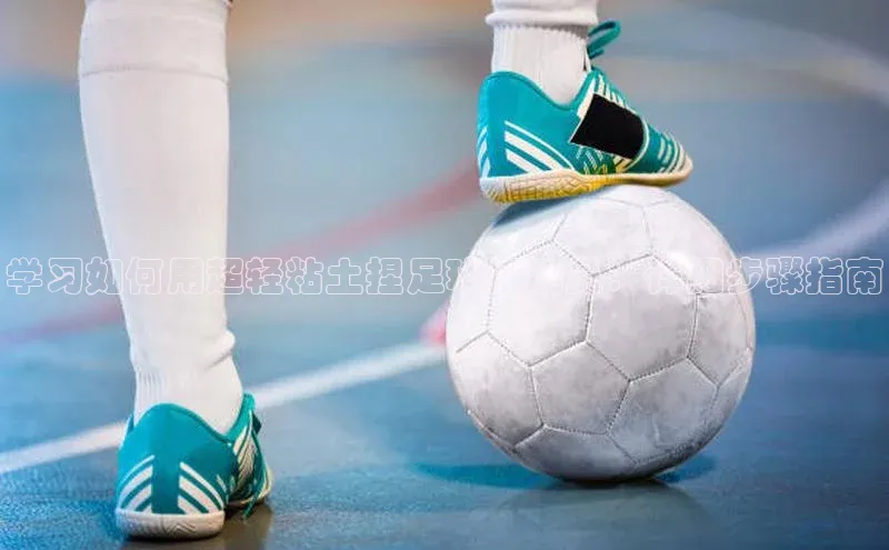 谈球吧网页登录百度Apollo学习如何用超轻粘土捏足球运动员：详细步骤指南