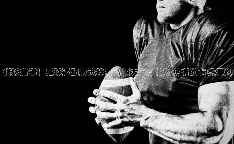 谈球吧(中国)官方网站姚记科技精彩集锦！足球运动员进球秀视频大全，激发热情的看点汇总