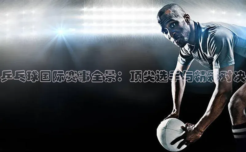 乒乓球国际赛事全景：顶尖选手与精彩对决