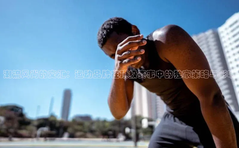潮流风尚的交汇：运动品牌在顶级赛事中的独家策略与影响