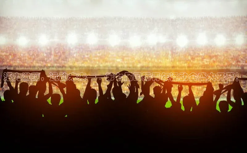 活力激荡，运动未来——第七届国际青年运动会盛大开幕！