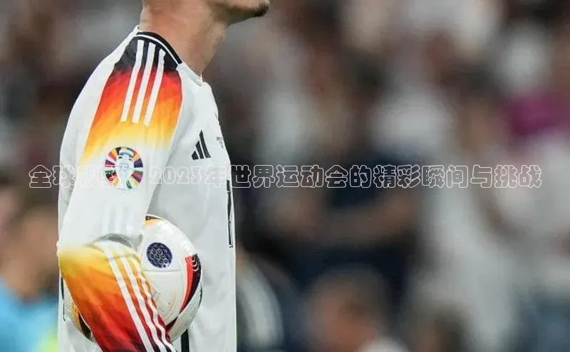全球视野：2023年世界运动会的精彩瞬间与挑战